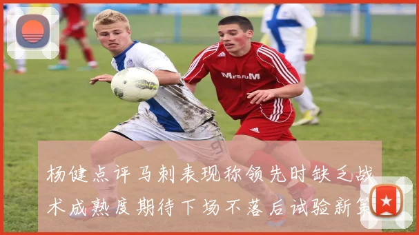 杨健点评马刺表现称领先时缺乏战术成熟度期待下场不落后试验新策略