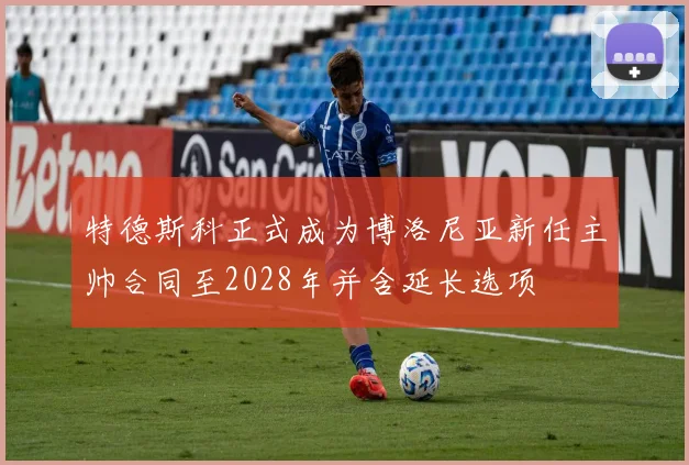 特德斯科正式成为博洛尼亚新任主帅合同至2028年并含延长选项