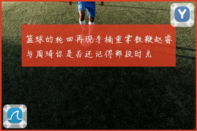 篮球的轮回再现李楠重掌教鞭赵睿与周琦你是否还记得那段时光