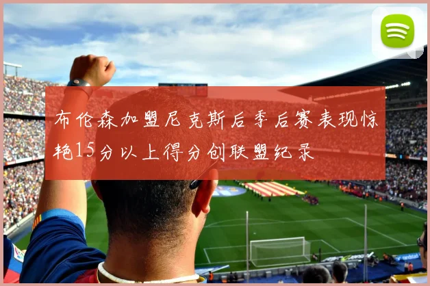 布伦森加盟尼克斯后季后赛表现惊艳15分以上得分创联盟纪录