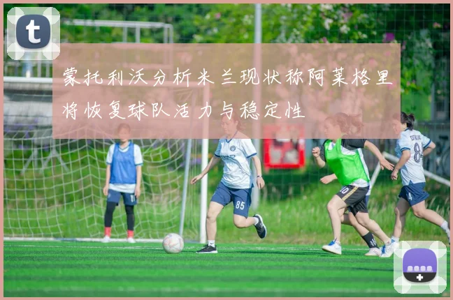 蒙托利沃分析米兰现状称阿莱格里将恢复球队活力与稳定性