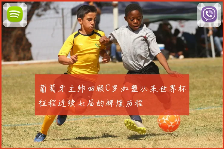 葡萄牙主帅回顾C罗加盟以来世界杯征程连续七届的辉煌历程
