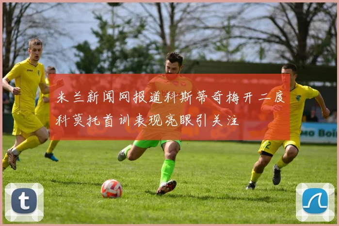 米兰新闻网报道科斯蒂奇梅开二度科莫托首训表现亮眼引关注