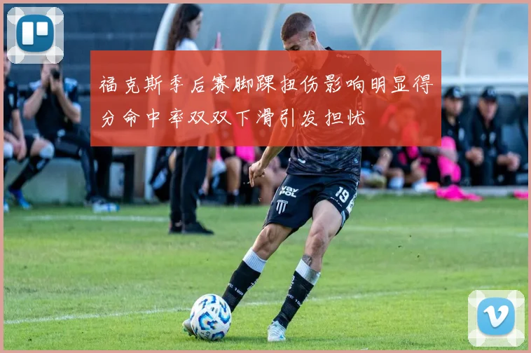 福克斯季后赛脚踝扭伤影响明显得分命中率双双下滑引发担忧