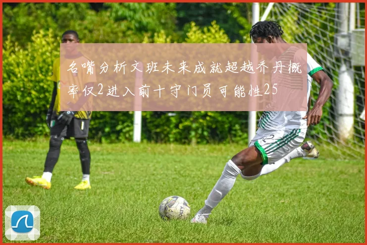 名嘴分析文班未来成就超越乔丹概率仅2进入前十守门员可能性25