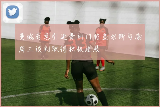 曼城有意引进青训门将查尔斯与谢周三谈判取得积极进展