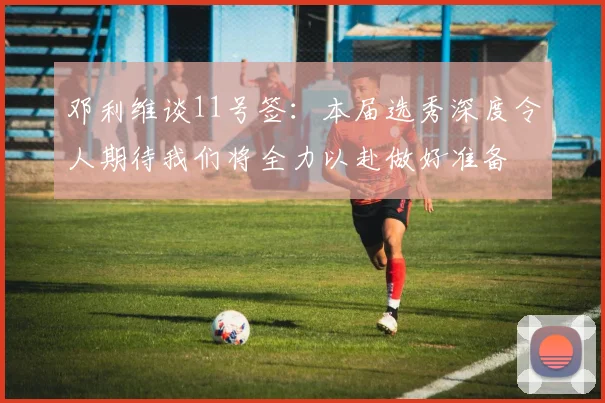 邓利维谈11号签：本届选秀深度令人期待我们将全力以赴做好准备