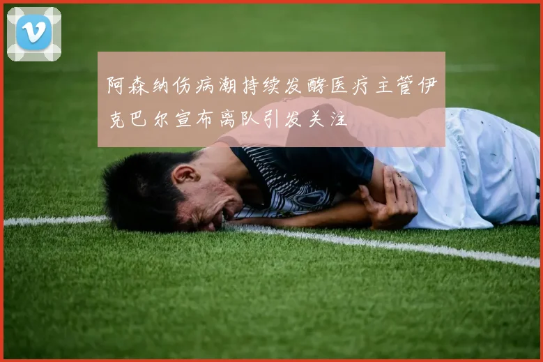 阿森纳伤病潮持续发酵医疗主管伊克巴尔宣布离队引发关注