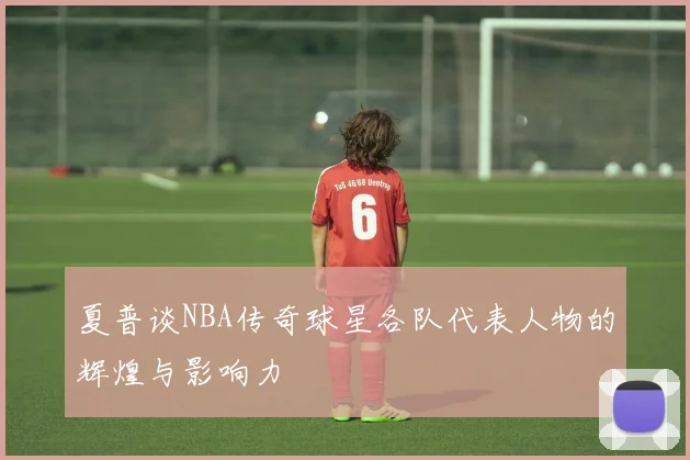 夏普谈NBA传奇球星各队代表人物的辉煌与影响力