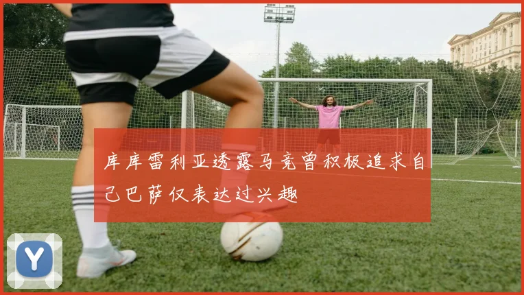 库库雷利亚透露马竞曾积极追求自己巴萨仅表达过兴趣