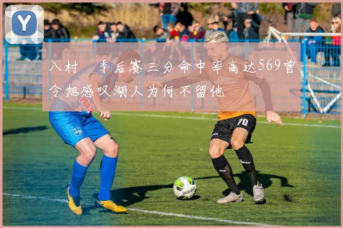 八村塁季后赛三分命中率高达569曾令旭感叹湖人为何不留他