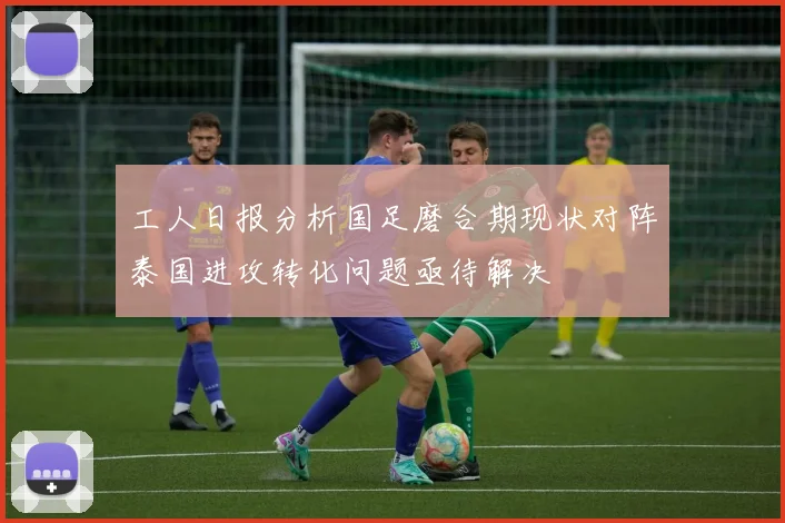 工人日报分析国足磨合期现状对阵泰国进攻转化问题亟待解决