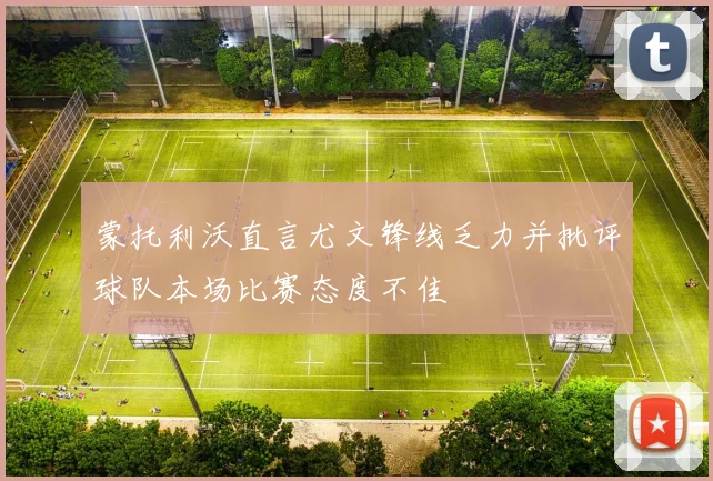 蒙托利沃直言尤文锋线乏力并批评球队本场比赛态度不佳
