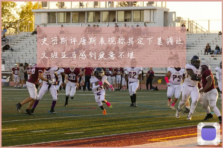 史密斯评唐斯表现称其定下基调让文班亚马感到疲惫不堪