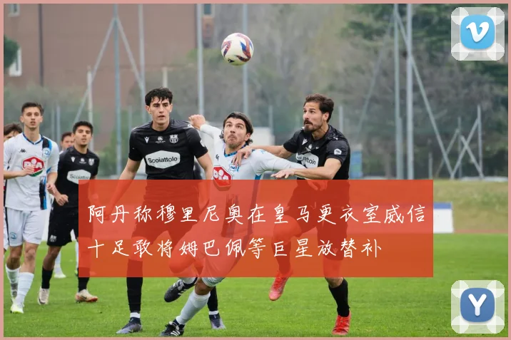阿丹称穆里尼奥在皇马更衣室威信十足敢将姆巴佩等巨星放替补