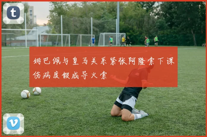 姆巴佩与皇马关系紧张阿隆索下课伤病度假成导火索