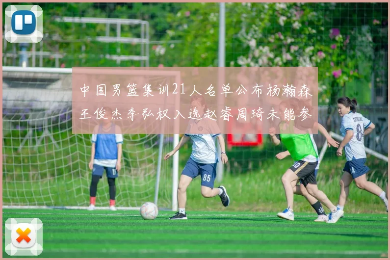 中国男篮集训21人名单公布杨瀚森王俊杰李弘权入选赵睿周琦未能参加
