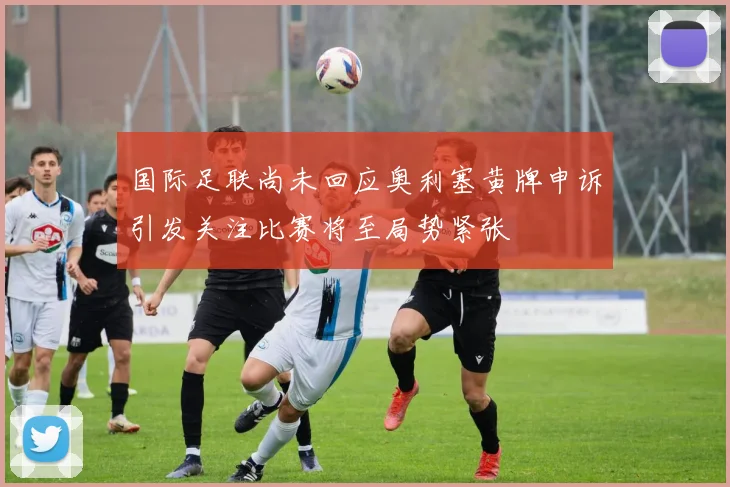 国际足联尚未回应奥利塞黄牌申诉引发关注比赛将至局势紧张