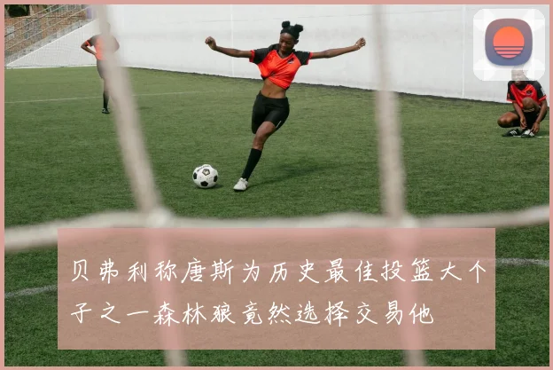 贝弗利称唐斯为历史最佳投篮大个子之一森林狼竟然选择交易他