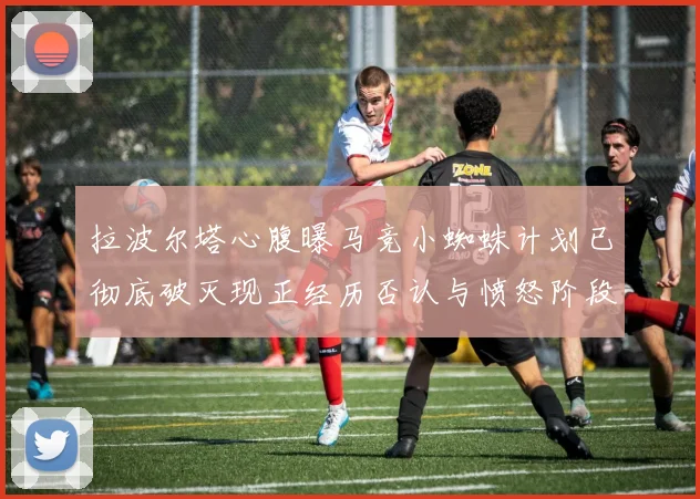 拉波尔塔心腹曝马竞小蜘蛛计划已彻底破灭现正经历否认与愤怒阶段