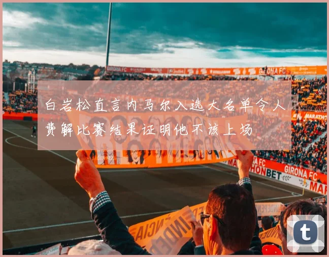白岩松直言内马尔入选大名单令人费解比赛结果证明他不该上场