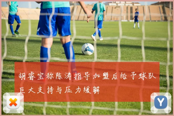 胡睿宝称陈涛指导加盟后给予球队巨大支持与压力缓解