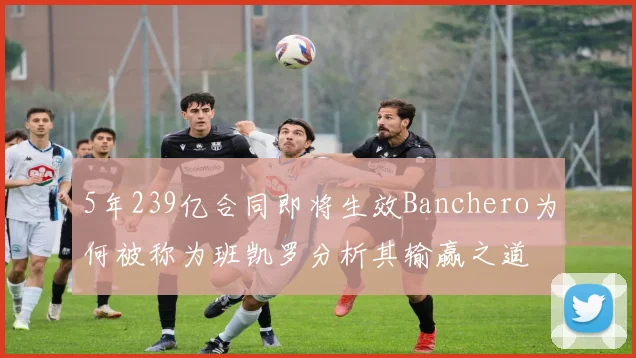 5年239亿合同即将生效Banchero为何被称为班凯罗分析其输赢之道