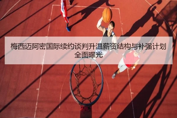 梅西迈阿密国际续约谈判升温薪资结构与补强计划全面曝光